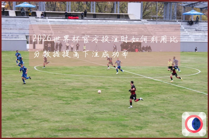 2026世界杯官方投注时如何利用比分数据提高下注成功率