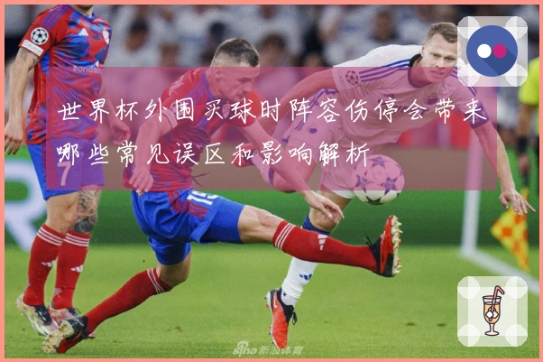 世界杯外围买球时阵容伤停会带来哪些常见误区和影响解析