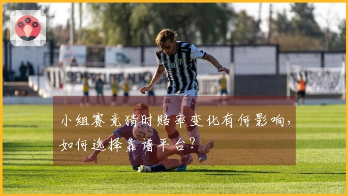 小组赛竞猜时赔率变化有何影响，如何选择靠谱平台？