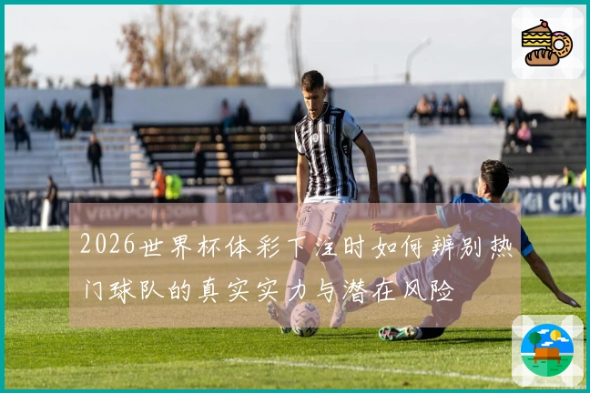 2026世界杯体彩下注时如何辨别热门球队的真实实力与潜在风险