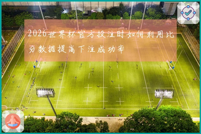 2026世界杯官方投注时如何利用比分数据提高下注成功率